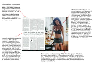 The main heading ‘underneath her
brassiness’ indicates that this
article is going where no magazine
has gone before and the audience
would be more interested due to                                                                    In the main image Katy Perry is quite
wanting to see a side of her that                                                                  provocatively shown which goes against
they never have seen, the                                                                          how we normally see her inside other
provocative picture accompanied                                                                    magazines aimed mostly at teenagers.
with this indicates that the article                                                               This image relates to the stereotypes of
will be unique and reveal a lot                                                                    women as she is shown to be inside a
about the singer and that she is not                                                               kitchen which is what men would see
all what she seems.                                                                                her as normally. This relates to the male
                                                                                                   gaze of the magazine issue with the
                                                                                                   way she is stood and what she is
                                                                                                   wearing. We would not normally see
                                                                                                   Katy Perry in this way so to see her
                                                                                                   away from the music and award shows.
                                                                                                   The angle of the camera being straight
                                                                                                   on to her eye line in this image makes it
                                                                                                   seem like she is looking the reader in
                                                                                                   the eye and communicating completely
                                                                                                   with the audience in this shot, the way
                                                                                                   her eyes are shown is quite seductive
                                                                                                   so could show the audience of the issue
                                                                                                   being older than her normal one.
The talk of drugs relates to the target
audience of adults within this
magazine. There wouldn’t be any
young teenagers to be expected to
read this article. She wouldn’t expect
her younger audience of her music to
read this article as she is quite open
about her younger days and this
could put some people off that aren't
normal readers of the magazine.
This stands out from the main text
and gives the reader an insight to the    There is no text over the main image of Katy Perry which gives no distraction to
singer that they did not know would       what she is wearing and where she is. Male audience members would normally
exist. Gives more information than        skip a double page of Katy Perry due to her girliness normally but in this magazine
we would normally associate with her      it is the opposite. The Rolling Stone magazine is normally showing celebrities in
as an artist and a young woman.           quite a complimentary and sexual way even though its target audience wouldn’t be
                                          looking specifically for this.
 