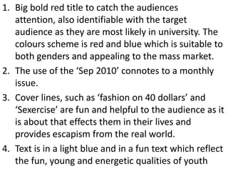 1. Big bold red title to catch the audiences
   attention, also identifiable with the target
   audience as they are most likely in university. The
   colours scheme is red and blue which is suitable to
   both genders and appealing to the mass market.
2. The use of the ‘Sep 2010’ connotes to a monthly
   issue.
3. Cover lines, such as ‘fashion on 40 dollars’ and
   ‘Sexercise’ are fun and helpful to the audience as it
   is about that effects them in their lives and
   provides escapism from the real world.
4. Text is in a light blue and in a fun text which reflect
   the fun, young and energetic qualities of youth
 