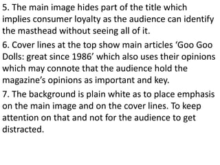 5. The main image hides part of the title which
implies consumer loyalty as the audience can identify
the masthead without seeing all of it.
6. Cover lines at the top show main articles ‘Goo Goo
Dolls: great since 1986’ which also uses their opinions
which may connote that the audience hold the
magazine’s opinions as important and key.
7. The background is plain white as to place emphasis
on the main image and on the cover lines. To keep
attention on that and not for the audience to get
distracted.
 