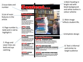 1.Main heading in
2.Issue date and      bright red with
number                black background
                      and white outline is
                      colour scheme
3.List of main
features in the
article              5. Main image
                     reflects student life.

4. Page number is
bold and in red to
highlight it
                      6.Simplistic design



 7. Plugs and
 cover lines are       8. Text is informal
 bold and eye          and similar to
 catching              target audience
 