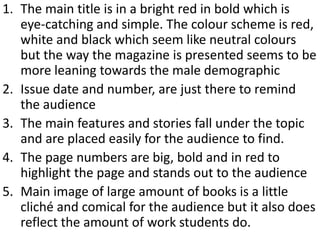 1. The main title is in a bright red in bold which is
   eye-catching and simple. The colour scheme is red,
   white and black which seem like neutral colours
   but the way the magazine is presented seems to be
   more leaning towards the male demographic
2. Issue date and number, are just there to remind
   the audience
3. The main features and stories fall under the topic
   and are placed easily for the audience to find.
4. The page numbers are big, bold and in red to
   highlight the page and stands out to the audience
5. Main image of large amount of books is a little
   cliché and comical for the audience but it also does
   reflect the amount of work students do.
 