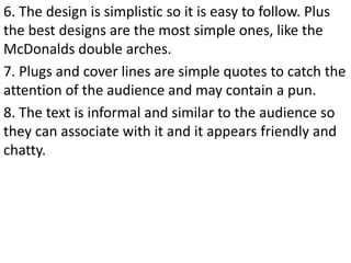 6. The design is simplistic so it is easy to follow. Plus
the best designs are the most simple ones, like the
McDonalds double arches.
7. Plugs and cover lines are simple quotes to catch the
attention of the audience and may contain a pun.
8. The text is informal and similar to the audience so
they can associate with it and it appears friendly and
chatty.
 