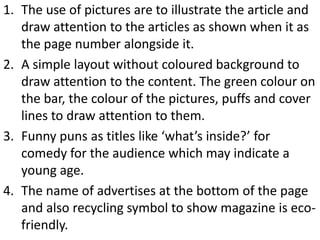 1. The use of pictures are to illustrate the article and
   draw attention to the articles as shown when it as
   the page number alongside it.
2. A simple layout without coloured background to
   draw attention to the content. The green colour on
   the bar, the colour of the pictures, puffs and cover
   lines to draw attention to them.
3. Funny puns as titles like ‘what’s inside?’ for
   comedy for the audience which may indicate a
   young age.
4. The name of advertises at the bottom of the page
   and also recycling symbol to show magazine is eco-
   friendly.
 