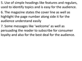 5. Use of simple headings like features and regulars,
used to identify topics and is easy for the audience.
6. The magazine states the cover line as well as
highlight the page number along side it for the
audience understand easily
7. Some messages like ‘welcome’ as well as
persuading the reader to subscribe for consumer
loyalty and also for the best deal for the audience.
 