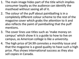 1. The main image hides part of the title which implies
   consumer loyalty as the audience can identify the
   masthead without seeing all of it.
2. The colour of the puff about paintballing is in a
   completely different colour scheme to the rest of the
   magazine cover which grabs the attention to it and
   also reflects the paint of paintballing that the puff
   mentions.
3. The cover lines use titles such as ‘make money on
   campus’ which show it is a guide to how to live on
   campus, as American college is like a university.
4. The high price of $4.99 connotes a monthly issue and
   that the magazine is a good quality to have such a high
   price. Plus shows international success as they also
   sell copies in Canada.
 
