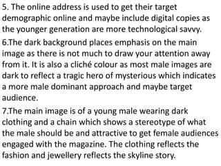 5. The online address is used to get their target
demographic online and maybe include digital copies as
the younger generation are more technological savvy.
6.The dark background places emphasis on the main
image as there is not much to draw your attention away
from it. It is also a cliché colour as most male images are
dark to reflect a tragic hero of mysterious which indicates
a more male dominant approach and maybe target
audience.
7.The main image is of a young male wearing dark
clothing and a chain which shows a stereotype of what
the male should be and attractive to get female audiences
engaged with the magazine. The clothing reflects the
fashion and jewellery reflects the skyline story.
 