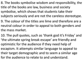 8. The books symbolise wisdom and responsibility, the
title of the books are law, business and society
symbolise, which shows that students take their
subjects seriously and are not the careless stereotype.
9. The colour of the titles are lime and therefore are a
neutral colour in order to appeal to both genders and
the mass market.
10. The pull quotes, such as ‘thank god it’s Friday’ and
‘the ultimate spring break escape’ are friendly and
optimistic for the audience if they need help of
escapism. It attempts similar language to appeal to
their target demographic and to seem a similar age
for the audience to relate to and understand.
 