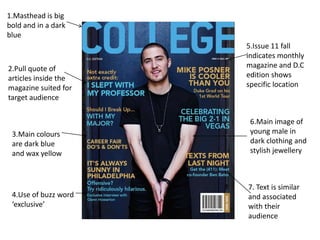 1.Masthead is big
bold and in a dark
blue
                      5.Issue 11 fall
                      indicates monthly
2.Pull quote of       magazine and D.C
articles inside the   edition shows
magazine suited for   specific location
target audience


                       6.Main image of
 3.Main colours        young male in
 are dark blue         dark clothing and
 and wax yellow        stylish jewellery



                      7. Text is similar
 4.Use of buzz word   and associated
 ‘exclusive’          with their
                      audience
 