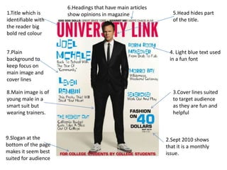 6.Headings that have main articles
1.Title which is      show opinions in magazine               5.Head hides part
identifiable with                                             of the title.
the reader big
bold red colour


7.Plain                                                     4. Light blue text used
background to                                               in a fun font
keep focus on
main image and
cover lines

8.Main image is of                                            3.Cover lines suited
young male in a                                               to target audience
smart suit but                                                as they are fun and
wearing trainers.                                             helpful



9.Slogan at the                                            2.Sept 2010 shows
bottom of the page                                         that it is a monthly
makes it seem best                                         issue.
suited for audience
 