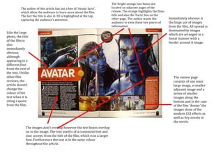 The bright orange text boxes are
          The author of this article has put a box of ‘Avatar facts’,          located on adjacent pages of the
          which allow the audience to learn more about the film.               review. The orange highlights the films
          The fact the film is also in 3D is highlighted at the top,           title and also the ‘Facts’ box on the
          capturing the audience’s attention.                                  other page. The author wants the          Immediately obvious is
                                                                               audience to view these two pieces of      the large use of images
                                                                               information.                              from the film. A3 spread is
                                                                                                                         dominated by images
Like the large
                                                                                                                         which are arranged in a
photo, the title
                                                                                                                         linear manner with a
of the film is
                                                                                                                         border around it image.
also
immediately
obvious,
although
appearing in a
different font
front the rest of
the text. Unlike
other film                                                                                                                  The review page
reviews, the                                                                                                                consists of one main
article doesn’t                                                                                                             large image, a smaller
change the                                                                                                                  adjacent image and a
colour of the                                                                                                               series of smaller
text when it is                                                                                                             images along the
citing a quote                                                                                                              bottom and in the case
from the film.                                                                                                              of the film 'Avatar' the
                                                                                                                            images show of the
                                                                                                                            modern CGI effects as
                                                                                                                            well as key events in
                                                                                                                            the movie.
              The images don't overlap however the text boxes overlap
              on to the image. The text used is of a consistent font and
              size; accept, from the title of the film, which is in a larger
              font. Furthermore the text is in the same colour
              throughout the article. The only acceptation to this rule is
              the text under the title however this fits with the layout
              and design of the page.
 