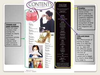Credits:
Here these are the
names of the
people that took
part in putting the
magazine together.
This gives each
individual some
recognition of what
they did to make
the magazine sell
well.
Title and issue
date:
The effectiveness of
having an issue
date is to help the
audience to keep
up- to- date with
the different issues
that are distributed.
The font of
‘Contents’ is in
capital and is bigger
to clearly show what
the page is.
Images and
page numbers:
There are page
numbers that
overlap the
images to clearly
show the
exclusive articles.
The images
indicate what
each exclusive
article is about.
 