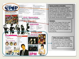 Issue number and date:
The effectiveness of the magazine
stating when the magazine was
issued is that it’ll show how recent
the magazine is. Moreover, the issue
number will help the audience to
know what magazine they need to
buy to keep themselves updated on
the latest stories and music.
Images:
Through the images that are used
on the contents page it informs
what the audience need to look
out for. Such as, the image of the
magazine. It shows what is the
next issue that will be available for
purchasing.
Titles and page numbers:
By using bold fonts and page
numbers there is a chance that
the audience will know would be
interesting for them to read.
Also it helps to make it clear to
the audience where to find each
article.
 