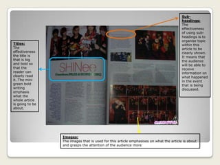 Sub-
headings:
The
effectiveness
of using sub-
headings is to
organise topic
within this
article to be
clearly shown.
It means that
the audience
will be able to
receive
information on
what happened
in the event
that is being
discussed.
Images:
The images that is used for this article emphasises on what the article is about
and grasps the attention of the audience more
Titles:
The
effectiveness
the title is
that is big
and bold so
that the
reader can
clearly read
it. The mini
green bold
writing
emphasis
what the
whole article
is going to be
about.
 