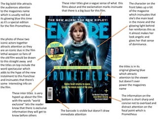The big bold title attracts
the audiences attention
to the magazines name
which is usually red but
its glowing blue this time
as it’s a special edition
for the film Prometheus
The character on the
front takes up a lot
of the magazine
which insinuates that
she’s the main lead
in the movie and the
glowing light behind
her reinforces this as
it almost makes her
look angelic and
gives her that sense
of dominance.
The information on the
bottom is short sharp and
concise not to overload and
distract attention on the
focal point which is
Prometheus
the titles is in its
original glowing blue
which attracts
attention to the viewer
but doesn’t over
power the magazines
name
These inter titles give a vague sense of what this
films about and the exclamation marks insinuate
that there is a big buzz for this film.
These inter titles is very
hyped up about the film
with the words “world
exclusive” lets the reader
know that there is exclusive
information they will get to
know before others
the photo of these two
iconic actors together
attracts attention as they
are an iconic duo in the film
lethal weapon so fans of
the old film would be drawn
to this straight away and
the titles on top include the
word spectacular which
adds to the hype of the new
instalment to this franchise
and insinuates that there’s
some interesting info on
the film.
The barcode is visible but doesn’t draw
immediate attention
 