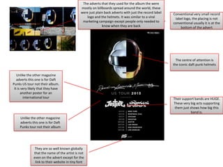 The adverts that they used for the album the were
mostly on billboards spread around the world, these
were just plain back adverts with just the record label
logo and the helmets. It was similar to a viral
marketing campaign except people only needed to
know when they are back

Conventional very small record
label logo, the placing is not
conventional usually it is at the
bottom of the advert

The centre of attention is
the iconic daft punk helmets
Unlike the other magazine
adverts this one is for Daft
Punks US tour not their album.
It is very likely that they have
another poster for an
international tour

Unlike the other magazine
adverts this one is for Daft
Punks tour not their album

They are so well known globally
that the name of the artist is not
even on the advert except for the
link to their website in tiny font

Their support bands are HUGE.
These very big acts supporting
them just shows how big this
band is.

 