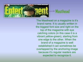 The Masthead on a magazine is it’s
brand name. It is usually written in
the biggest font size and right on the
top of the magazine with eye
catching colors (in this case it is a
vibrant yellow-green), starting from
one edge to the other. When the
brand of a magazine is well
established it can sometimes be
overlapped by the anchoring image
because it’s regular readers are
expected to recognize it.

 
