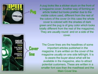 A pug looks like a sticker stuck on the front of
a magazine cover. Another way of forming an
article trailed but looks prettier due to the
visible colors used, different from the rest of
the colors of the cover (in this case the whole
cover is colored with the shades of dark
green and the pug is of grey color which looks
totally different from the rest of the magazine).
They are usually round and on a side of the
cover.
The Cover lines are the headlines of some
important articles published in the
magazine. It are written on the cover of the
magazine usually on one side left/right. It is
to aware the buyer about what will be
available in the magazine, also to attract
potential customers. These are written in a
smaller font size than the masthead and the
Main Cover line.

 
