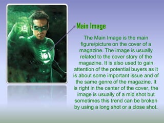 The Main Image is the main
figure/picture on the cover of a
magazine. The image is usually
related to the cover story of the
magazine. It is also used to gain
attention of the potential buyers as it
is about some important issue and of
the same genre of the magazine. It
is right in the center of the cover, the
image is usually of a mid shot but
sometimes this trend can be broken
by using a long shot or a close shot.

 