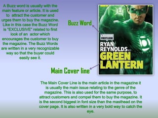 A Buzz word is usually with the
main feature or article. It is used
to attract the customer and
urges them to buy the magazine.
Like in this case the Buzz Word
is “EXCLUSIVE” related to first
look of an actor which
encourages the customer to buy
the magazine. The Buzz Words
are written in a very recognizable
way so that the buyer could
easily see it.

The Main Cover Line is the main article in the magazine it
is usually the main issue relating to the genre of the
magazine. This is also used for the same purpose, to
attract customers and compel them to buy the magazine. It
is the second biggest in font size than the masthead on the
cover page. It is also written in a very bold way to catch the
eye.

 