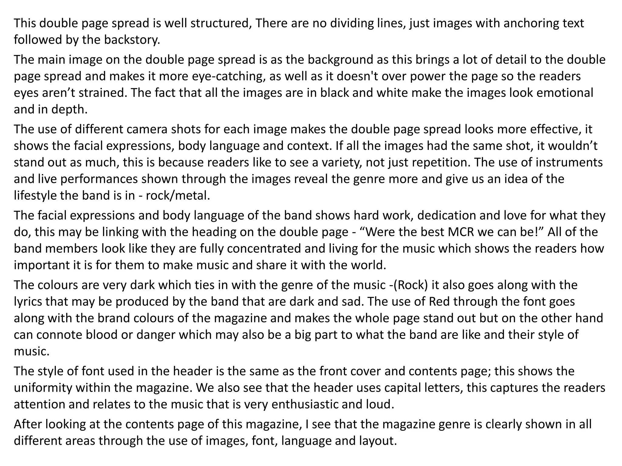 This double page spread is well structured, There are no dividing lines, just images with anchoring text
followed by the backstory.
The main image on the double page spread is as the background as this brings a lot of detail to the double
page spread and makes it more eye-catching, as well as it doesn't over power the page so the readers
eyes aren’t strained. The fact that all the images are in black and white make the images look emotional
and in depth.
The use of different camera shots for each image makes the double page spread looks more effective, it
shows the facial expressions, body language and context. If all the images had the same shot, it wouldn’t
stand out as much, this is because readers like to see a variety, not just repetition. The use of instruments
and live performances shown through the images reveal the genre more and give us an idea of the
lifestyle the band is in - rock/metal.
The facial expressions and body language of the band shows hard work, dedication and love for what they
do, this may be linking with the heading on the double page - “Were the best MCR we can be!” All of the
band members look like they are fully concentrated and living for the music which shows the readers how
important it is for them to make music and share it with the world.
The colours are very dark which ties in with the genre of the music -(Rock) it also goes along with the
lyrics that may be produced by the band that are dark and sad. The use of Red through the font goes
along with the brand colours of the magazine and makes the whole page stand out but on the other hand
can connote blood or danger which may also be a big part to what the band are like and their style of
music.
The style of font used in the header is the same as the front cover and contents page; this shows the
uniformity within the magazine. We also see that the header uses capital letters, this captures the readers
attention and relates to the music that is very enthusiastic and loud.
After looking at the contents page of this magazine, I see that the magazine genre is clearly shown in all
different areas through the use of images, font, language and layout.

 