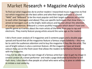 Market Research + Magazine Analysis
To find out what magazines do to anchor readers I researched music magazines to find
out which magazines are the best sellers and who their target audience is. I found
“NME” and “Billboard” to be the most popular and their target audiences are similar
to each other (teenagers and above) They use specific techniques that show that it is
aimed at teenagers such as the bright, bold colours and big text attract the attention
of younger audiences. Billboard is a more youthful magazine which doesn’t have one
specific genre as it writes about the main artists of the time, from pop to rap and
electronic. They mainly feature young artists around the same age as the readers.
I did a front cover analysis of 3 magazines and 2 contents pages and a double page
spread and found that all the magazines feature a famous singer/celebrity – this may
be to catch the audiences attention and to buy the magazine if they like the artist. The
use of bright colours is also a common feature. All the magazines have set brand
colours they use on the front cover that allows the readers to familiarise themselves
with the magazine.
I may not be able to get my own image of a famous artist but I plan to get my image in
central London of a street performer and make a page dedicated to him/her to tell
their story. I also asked a few people at school who were willing to pose as celebrities
to imitate a real celebrity.

 