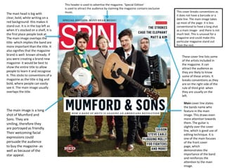 The mast head is big with
clear, bold, white writing on a
red background- this makes it
stand out. It is in the top left as
when it’s stocked on a shelf, it is
the first place people look at.
The main image overlaps the
title- which implies the band are
more important than the title. It
also signifies that the magazine
brand is well- known already. If
you were creating a brand new
magazine- it would be best to
show the entire title to allow
people to learn it and recognise
it. This sticks to conventions of a
magazine as the title is big and
bold, where people can easily
see it. The main image usually
overlaps the title.

The main image is a long
shot of Mumford and
Sons. They are
smiling, therefore they
are portrayed as friendly.
Their welcoming facial
expressions could
persuade the audience
to buy the magazine- as
well as because of the
star appeal.

This header is used to advertise the magazine. ‘Special Edition’
is used to attract the audience by claiming the magazine contains exclusive
music.

This cover breaks conventions as
it does not have a barcode or a
date line. The main image takes
up most of the page- it is less
conventional to have a long shot
as a main image- and there is not
much text. This is unusual for a
magazine and could make this
particular magazine stand out
from the rest.

These cover line lists some
of the artists included in
the magazine. It can
attract the audience as
they are likely to know
some of these artists. It
breaks conventions as they
are on the right side of the
rule of third grid- when
they are usually on the
left.
Main cover line states
the bands name who
feature in the main
image. This draws even
more attention towards
them. The guitar is
slightly over the cover
line, which is good use of
editing technique. It is
one of the main focuses
of the front cover
page, which
demonstrates the
importance of the band
and reinforces the
attention to the main
image.

 