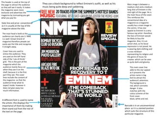 This header is used at the top of
the page to attract the audience
as they will see it easily. It makes
the magazine seem more
exclusive and advertises the
magazine by insinuating you get
what you pay for.

Date line and price- conventional
as it is usually at the top of the
magazine above the title.
The mast head is bold so the
audience can clearly see it. NME
is a well- known brand of
magazine therefore people can
easily see the title and recognise
it straight away.
Cover lines are used to
entice the audience. They
are used on the left hand
side of the ‘rule of thirds’
grid. This is the part of the
magazine which the
audience mainly focus on
when they see it on the
shelf, because it is the first
part they see. The cover
lines include the content of
the magazine- so that the
audience know what to
expect inside- however it
does not give away too
much information.

A different font is used to name
the artists- this displays the
importance of them by making
them stand out from the rest of
the text on the page.

They use a black background to reflect Eminem’s outfit, as well as his
music being quite deep and saddening.

Main image is between a
medium shot and a medium
long shot of Eminem in the
mid-right of the page. He is
the main focus of the cover.
This reinforces the
conventional idea of a
magazine as a magazine
usually has a main image in
the centre. It has star
appeal as Eminem is a very
famous rap artist- therefore
the fans of Eminem would
be likely to buy the
magazine. Also, it is an
action shot, as his facial
expression is not posed. He
is wearing dark clothing and
a cross necklacerepresenting his religion and
the genre of music he
creates- which can be seen
as quite dark and gloomy.

This main cover line
adds to the star appeal
as it presents the
artists name in big
font to attract the
audience’s attention.
The background is
red, which connotes
danger. It also
matches with the
colour scheme of the
front coverblack, white and red.

Barcode is in an unconventional
place- as it is a slanted position
which suits the structure of this
particular magazine.

 