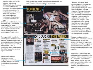 The same font is used for the
‘contents’ title and the
KERRANG! title- therefore they
have continued the theme
throughout the contents page.
This sticks to conventions as
most magazines use the same
theme font throughout.
Also, it is yellow which
matches with the yellow and
white colour scheme of the
page.
Small images are dotted around to
ensure the page is packed with
things to keep the reader
entertained. This is conventional for
music magazines as they usually
contain many images on the
contents page of music artists.
The magazine title is used in the
contents page as it reiterates which
magazine you are reading, as well as
reminding the reader of the title, so
that it sticks in their head and they
will remember it. This is
conventional. Many magazines use
their titles/ logos in the contents
page to reinforce it.

Picture credit- sticks to
conventions as most
magazines have a picture
credit to reference the person
who took the photos/ edited
them.

Date line and issue number- most contents pages include the
date, therefore this contents page is conventional.

This is the main image of the
contents page. It is the live action
of somebody crowd surfingportraying their daring side- which
reflects the idea of the ‘rock’
magazine. The image is clearly at a
concert, which gives an idea of
what could be included inside the
magazine. It also interests the
audience who have been to
concerts/ are going. It is quite
unconventional as it is not the
usual shot type (e.g. mid shot).
People who are interested in
music (the audience of this
magazine) would be intrigued by
this picture and it is star appeal as
lots of them would probably know
the main person in the image.
The pages listed are split into
sections. This is conventional as most
music magazines are split into
sections. This allows the pages to be
easier to find, as well as being able to
reveal to the audience the type of
content which will be included in the
magazine.
This puff/pug is used to show the
audience what else is included in the
magazine- in this particular one, you
get a free poster. This makes the
reader feel like they get what they
pay for and extra. It seems like a gift
for buying the magazine.
Therefore, they are likely to pay
again.

 