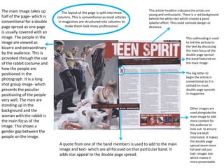The main image takes up
half of the page- which is
conventional for a double
page spread as one page
is usually covered with an
image. The people in the
image are viewed as
bizarre and extraordinary
by the audience. This is
provoked through the use
of the rabbit costume and
how the people are
positioned in the
photograph. It is a long
shot group image- which
presents the peculiar
positioning of the people
very well. The men are
standing up in the
background and the
woman with the rabbit is
the main focus of the
image. This shows a
gender gap between the
people on the image.

The layout of the page is split into three
columns. This is conventional as most articles
in magazines are structured into columns to
make them look more professional.

This article headline indicates the artists are
young and enthusiastic. There is a red background
behind the white text which creates a paint
splatter effect. This could connote danger or
deviance.
This subheading is used
to link the picture to
the text by discussing
the main focus of the
double page spreadthe band featured on
the main image.
The big letter to
begin the article is
conventional as it is
utilised on most
double page spreads
in magazines.

A quote from one of the band members is used to add to the main
image and text- which are all focused on that particular band. It
adds star appeal to the double page spread.

Other images are
used alongside the
main image to add
more content for
the audience to
look out- to ensure
they are kept
interested. It makes
the double page
spread seem more
full and not just
text- images toowhich makes it
more presentable.

 