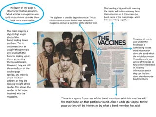 The layout of the page is
structured into two columns.
Most articles in magazines are
split into columns to make them
look more presentable

The main image is a
slightly high angle
shot of the
band, looking down
on them. This is
unconventional as
usually the camera is
eye-level with the
band or looking up at
them- presenting
them as dominant.
However, they are still
the main focus of the
double page
spread, and there is
direct mode of
address as they are
looking straight at the
reader. This allows the
reader to feel more
involved with the
magazine.

The big letter is used to begin the article. This is
conventional as most double page spreads in
magazines contain a big letter at the start of text.

This heading is big and bold, meaning
the reader will instantaneously focus
their attention on it. It contains the
band name of the main image- which
links everything together.

This piece of text is
used under the
heading as a
subheading to add
more information
about the band which
the article focuses on.
This adds to the star
appeal of the page as
fans will be interested
in any extra
information which
they can find out
about their favourite
band members.

There is a quote from one of the band members which is used to add
the main focus on that particular band. Also, it adds star appeal to the
page as fans will be interested by what a band member has said.

 