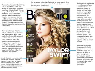 The mast head is black and bold- it has
colours which fill the middle of the
letters- the main colours of the page
are yellow, white and black. The main
image of Taylor Swift covers half of the
mast head- which suggests the
magazine is well-known alreadytherefore the mast head does not
need to be fully seen. It also places
most emphasis on the main image. If
you were making a magazine for the
first time, it would be wise to show the
full mast head.

These cover lines use the same
colours as the rest of the magazinethey are yellow and white. There
are deals and tips and details about
what is included in the magazine.
These function to entice the
audience so that they are more
likely to buy the magazine- as they
have a few ideas about what it is
about. It is also obvious it is a music
magazine as a country music star
features on the front and as there
are ‘charts’ and ‘releases’.

Barcode- this sticks to conventions as it
is in the usual position of a barcode.
Therefore, it clearly suits the structure
of the rest of the magazine. When
creating your own magazine cover, it is
important to include a barcode to make
the cover seem more realistic.

The background is blurred yet Taylor is in full focus- meaning she is
the main focus of the cover and it makes her stand out more when
the back ground is out of focus.

Main image- The main image
is a medium shot of Taylor
Swift. She is looking at the
camera and her hair is
blowing back. She looks
quite fierce- showing her
dominance in the shotwhich reinforces the
importance of the main
image- which is central to
the magazine cover. The
image sticks to conventions
as most magazine covers
have mid-shots as the main
image. Also, it covers half of
the title, therefore it is
portrayed as the most
important feature of the
magazine cover. It is also
star appeal for Taylor Swift
fans who will read the
magazine if they see her on
the front.
Main cover line includes
star appeal and reflects
Taylor Swifts important
role for the cover. Also, it
describes her below in
yellow writing- as a
‘country’s teen queen’.
This tells the audience a bit
about her before they read
the magazine- but doesn’t
reveal too much
information.

 