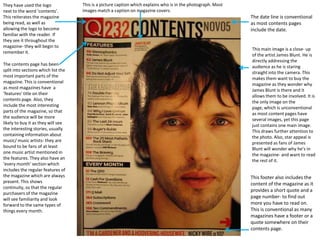 They have used the logo
next to the word ‘contents’.
This reiterates the magazine
being read, as well as
allowing the logo to become
familiar with the reader. If
they see it throughout the
magazine- they will begin to
remember it.
The contents page has been
split into sections which list the
most important parts of the
magazine. This is conventional
as most magazines have a
‘features’ title on their
contents page. Also, they
include the most interesting
parts of the magazine, so that
the audience will be more
likely to buy it as they will see
the interesting stories, usually
containing information about
music/ music artists- they are
bound to be fans of at least
one music artist mentioned in
the features. They also have an
‘every month’ section which
includes the regular features of
the magazine which are always
present. This shows
continuity, so that the regular
purchasers of the magazine
will see familiarity and look
forward to the same types of
things every month.

This is a picture caption which explains who is in the photograph. Most
images match a caption on magazine covers.

The date line is conventional
as most contents pages
include the date.

This main image is a close- up
of the artist James Blunt. He is
directly addressing the
audience as he is staring
straight into the camera. This
makes them want to buy the
magazine as they wonder why
James Blunt is there and it
allows them to be involved. It is
the only image on the
page, which is unconventional
as most content pages have
several images, yet this page
just contains one main image.
This draws further attention to
the photo. Also, star appeal is
presented as fans of James
Blunt will wonder why he’s in
the magazine- and want to read
the rest of it.

This footer also includes the
content of the magazine as it
provides a short quote and a
page number- to find out
more you have to read on.
This is conventional as many
magazines have a footer or a
quote somewhere on their
contents page.

 