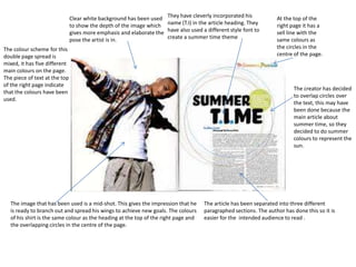 Clear white background has been used
to show the depth of the image which
gives more emphasis and elaborate the
pose the artist is in.

They have cleverly incorporated his
name (T.I) in the article heading. They
have also used a different style font to
create a summer time theme

The colour scheme for this
double page spread is
mixed, it has five different
main colours on the page.
The piece of text at the top
of the right page indicate
that the colours have been
used.

The image that has been used is a mid-shot. This gives the impression that he
is ready to branch out and spread his wings to achieve new goals. The colours
of his shirt is the same colour as the heading at the top of the right page and
the overlapping circles in the centre of the page.

At the top of the
right page it has a
sell line with the
same colours as
the circles in the
centre of the page.

The creator has decided
to overlap circles over
the text, this may have
been done because the
main article about
summer time, so they
decided to do summer
colours to represent the
sun.

The article has been separated into three different
paragraphed sections. The author has done this so it is
easier for the intended audience to read .

 