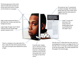 The facial expression of the artist
seems to look quite sarcastic but
at the same time serious. It looks
as if he thinks he is too good.

The quote by ‘Jay-Z’ is positioned
in a black rectangle. This contrasts
deeply with the colour white and it
suggests that this artist wants his
words to be seen.

Page number positioned above a
thin black line. It looks neat with the
background colour.

Large ‘I’ to start off
the article. This
shows that this
double page spread
is purely based on
the rapper ‘Jay-Z’.

Large image of rapper ‘Jay-Z’ which
indicates that this double page
spread is based on him.

There is a shadow on the right side of his
face, makes the title of this spread contrast.
He is also turning his face towards the source
of light.

Futuristic text- Implies
Jay-Z is the future of the
hip hop industry. As we
know he is already been
named as one of the all
time greats with a lot of
his songs on top of the
charts.

The title ‘Jay-Z’ is filled with the same colour as
the background so there is no edges for the ‘Z’ in
this title. The ‘J’ in this title is stretched upwards
to the top of the page. This neatly separates the
first page to the second page.

 
