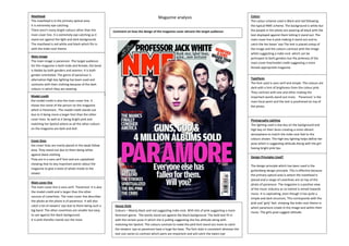 Jade Ashworth Magazine analysisMasthead
The masthead is in the primary optical area.
It is extremely eye-catching
There aren’t many bright colours other than the
main cover line. It is extremely eye-catching as it
stand out against the light and dark background.
The masthead is red white and black which fits in
with the indie-rock theme.
Main image
The main image is paramore -The target audience
for this magazine is both male and female, the band
is likable by both genders and women. It is both
gender orientated. The genre of paramour is
alternative High key lighting has been used and
contrasts with their clothing because of the dark
colours in which they are wearing
Model credit
the model credit is also the main cover line. It
shows the name of the person on the magazine
which is Paramore.. The model credit stands out
due to it being more a larger font than the other
cover lines. As well as it being bright pink and
matching her lipstick where as all the other colours
on the magazine are dark and dull.
Cover lines
the cover lines are manly placed in the weak fallow
area. They stand out due to them being white
against black clothing
They are in a sans serif font and are capitalised
showing that its key important points about the
magazine to give a taste of whats inside to the
viewer.
Main cover line
The main cover line is sans serif. ‘Paramore’ it is also
the model credit and is larger than the other
sources of coverlines. The main cover line describes
the photo as the photo is of paramour. It will also
catch a lot of viewers’ eye due to them being such a
big band. The other coverlines are smaller but easy
to see against the black background.
It is pink therefor stands out the most.
Colour
The colour scheme used is Black and red following
the typical NME scheme. The background is white but
the people in the photo are wearing all black with the
text displayed against them letting it stand out. The
main cover line is pink making it stand out and to
catch the fan bases’ eye The text is placed ontop of
the image and the colours contrast with the image
whilst suggesting a indie-rock which can be
portrayed to both genders but the pinkness of the
main cover line/model credit suggesting a more
female appropriate magazine
Typefaces
The font used is sans serif and simple. The colours are
dark with a hint of brightness from the colour pink.
They contrast with one and other making the
important words stand out more. ‘Paramore’ is the
main focal point and the text is positioned on top of
the photo.
Photography Lighting
The lighting used is low key on the background and
high key on their faces creating a more vibrant
atmosphere to match the indie-rock feel to the
colours shown. The high key lighting helps define her
pose which is suggesting attitude.Along with the girl
having bright pink lips.
Design Principles Used?
The design principle which has been used is the
guttenberg design principle. This is effective because
the primary optical area is where the masthead is
placed and a range of coverlines are on top of the
photo of paramour. The magazine is a positive view
of the music industry as no hatred is aimed towards
music. It is captivating, even though it has quite a
simple and dark structure, This corresponds with the
pink and ‘girly’ feel. showing the indie-rock theme in
which paramore create in the image and within their
music. The girls pose suggest attitude.
House Style
Colours – Mainly black and red suggesting indie-rock. With bits of pink suggesting a more
feminism genre. The words stand out against the black background. The bold text fit in
with the certain pose in which she is pulling suggesting she has attitude along with
matching her lipstick. The colours contrast to make the pink font stand out more to catch
the viewers’ eye as paramore have a huge fan base. The font style is consistent whereas the
text size varies to contrast which parts are important and will catch the ewers eye
Comment on how the design of the magazine cover attracts the target audience:
 