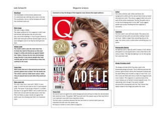 Jade Ashworth Magazine analysis
Masthead
The masthead is in the primary optical area.
It is extremely eye-catching and is easy in the eye
The masthead is red on a white background make
the masthead stand out.
Main image
The main image is Adele -
The target audience for this magazine is both male
and female, both genders like the artist and
also..one of the headings is ‘if you’ve got it flaunt it
which will invite girls whereas bands/singers such as
Liam Gallagher and U2 are liked by both girls and
boys.
Model credit
The model credit is also the main cover line.
It shows the name of the person on the main
image It is white and stands out against Adeles’
hair. Adele is famous for her love and breakup
songs therefor it may attract people who have
recently split up from a relationship as they may
confined in her music
Cover lines
Most cover lines are in the terminal area and the
primary optical area as these. The red stands out.
The colours used are really harsh colours, when
they are placed next to each other they stand out
more
Main cover line
the main cover line is sans serif. ‘ADELE’ is very
large. To catch her fans eyes as she is a very popular
artist. The quote ‘if you’ve got it flaunt it’ is smaller
but easy to see against Adele’s hair as both texts are
white and contrast with the dark tones in her hair.
The red ‘blows us away’ stands out against the
white cover line showing that that is an important
story
Colour
The colour scheme used. white and black, the
background is white and the red and black show up easier
and stand out more. The colours suggest indie-rock as do
each of the artists mentioned, The fact the gold circle is
on the front showing that it is the 300th
issue suggest
wealth and success showing that the magazine is
successful,
Typefaces
The font used is sans serif and simple. The colours are
harsh and contrast with one and other making it stand
out more. Adele is larger than everything else on the
page. Her name is also in white when everything else is in
colour.
Photography lighting
the lighting used is high key which creates a more vibrant
atmosphere to correspond with a more urban feel to the
colours shown. The high key lighting is on her face giving
her a porcelain look.
Design Principles Used?
The design principle which has been used is the
Guttenberg design principle. This is effective because the
primary optical area is where the masthead is placed and
the weak fallow area includes a range of cover lines. 3 of
the 4 areas are filled with text.to make the magazine look
more modern. The magazine is a positive view of the
music industry as no hatred is aimed towards music. It is
captivating, even though it has quite a simple
structure;this corresponds with the ‘Pop’ theme that
Adele creates in the image and within her music
House Style
the words stand out against the white background and contrast to make the red and black
font stand out more. The golden ‘300th
issue will catch the viewers eye as they may think it
is an important issue with more important stories.
The font style is consistent whereas the text size varies to contrast which parts are
important and will catch the viewers eye
the layout is similar to every other Q magazine.
Comment on how the design of the magazine cover attracts the target audience:
 