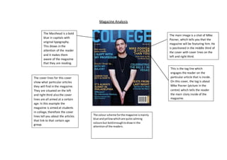 Magazine Analysis 
The Masthead is a bold 
blue in capitals with 
original typography. 
This draws in the 
attention of the reader 
and it makes them 
aware of the magazine 
that they are reading. 
The main image is a shot of Mike 
Posner, which tells you that the 
magazine will be featuring him. He 
is positioned in the middle third of 
the cover with cover lines on the 
left and right third. 
This is the tag line which 
engages the reader on the 
particular article that is inside. 
On this cover, the tag is about 
Mike Posner (picture in the 
centre) which tells the reader 
the main story inside of the 
magazine. 
The cover lines for this cover 
show what particular articles 
they will find in the magazine. 
They are situated on the left 
and right third also the cover 
lines are all aimed at a certain 
age. In this example the 
magazine is aimed at students 
in college, therefore the cover 
lines tell you about the articles 
that link to that certain age 
group. 
The colour scheme for the magazine is mainly 
blue and yellow which are quite calming 
colours but bold enough to draw in the 
attention of the readers. 
