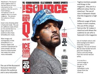 Masthead is ‘The Source’ 
which suggests that it is 
the best source of music 
information to the 
audience. Also the use of a 
hand holding a 
microphone in the ‘O’ 
suggests that it is a music 
magazine. This attracts 
the audience of music 
lovers. 
Cover Lines showing what 
is featured inside. The use 
of a different style of font 
on ‘Q’ and the fact it is 
larger attracts the 
audience who enjoy 
Schoolboy Q’s music. 
Main Image and 
Iconography in that 
Schoolboy Q is a 
famous rapper and 
could be inspirational to 
some people, the fact 
that he as blue bucket 
hat makes him alone 
more noticeable. 
Tagline mentions people 
and things in the 
magazine , they are in a 
different colour font to 
stand out. The use of 
stars in-between shows 
that the magazine is high 
class. 
Different usage of fonts 
makes it more creative, 
the use of the unique 
font on the ‘Q’ makes it 
stand out and allows the 
audience to see who is 
featured in the magazine 
Use of multiple colours and 
white background make it 
more like a normal 
magazine. The use of School 
Boy Q’s blue bucket hat and 
grey shirt change the 
colours and vary things 
from the normal red and 
white. 
It is rare for a 
central image to 
be seen in full 
length. As 
Schoolboy is only 
shown from the 
chest up. 
The use of the Buzzword 
‘Exclusive Interview’ 
attracts the audience 
and is very noticeable. 
 
