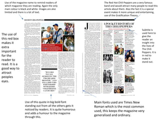 Use of the magazine name to remind readers of 
which magazine they are reading. Again the only 
main colour is black and white. Images are also 
limited and there is a lot of text. 
Use of this quote in big bold font 
standing out from all the others gets it 
noticed by readers. It is quite humorous 
and adds a humour to the magazine 
through this. 
The Red Hot Chili Peppers are a very famous 
band and would attract many people to read this 
article about them. Also the fact it is a special 
event makes it more unique and entertaining, 
use of the Gratification Theory. 
Main fonts used are Times New 
Roman which is the most common 
used, this keeps the magazine very 
generalised and ordinary. 
The use of 
this red box 
makes it 
extra 
important 
for the 
reader to 
read. It is a 
good way to 
attract 
peoples 
eyes. 
Subtitle is 
used here to 
give the 
reader an 
insight into 
the lives of 
The Chili 
Peppers. It is 
in red to 
make it 
stand out. 
