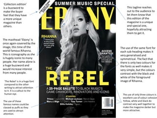 ‘Collectors edition’ 
is a buzzword to 
make the buyer 
feel that they have 
a more unique 
magazine than 
others. 
This tagline reaches 
out to the audience to 
let them know that 
this edition of the 
magazine is a unique 
and special one, 
hopefully attracting 
them to get it. 
The masthead ‘Ebony’ is 
once again covered by the 
image, this time of the 
world famous Rihanna. 
This is iconography as she 
is hugely iconic to many 
people. Her name alone is 
a huge buzzword and 
would increase interest 
from many people. 
‘The Rebel’ is in a huge font 
compared to the other 
writing to attract attention 
to it. It is a callout to the 
human eye. 
The use of these 
famous names could be 
classed as puffs as they 
are used to attract 
attention. 
The use of the same font for 
each sub-heading makes it 
very generalised and 
symmetrical. The fact that 
there is only two colours for 
the fonts as well makes it 
very simple, but the colours 
contrast with the black and 
white of the foreground 
image of Rihanna. 
The use of only three colours is 
excellent use of colour cohesion. 
Yellow, white and black do 
contrast very well together to 
make the magazine darker but 
more attractive. 
 