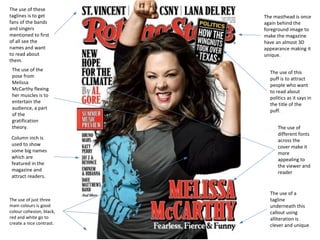 The use of these 
taglines is to get 
fans of the bands 
and singers 
mentioned to first 
of all see the 
names and want 
to read about 
them. 
The masthead is once 
again behind the 
foreground image to 
make the magazine 
have an almost 3D 
appearance making it 
unique. 
The use of this 
puff is to attract 
people who want 
to read about 
politics as it says in 
the title of the 
puff. 
The use of the 
pose from 
Melissa 
McCarthy flexing 
her muscles is to 
entertain the 
audience, a part 
of the 
gratification 
theory. 
Column inch is 
used to show 
some big names 
which are 
featured in the 
magazine and 
attract readers. 
The use of 
different fonts 
across the 
cover make it 
more 
appealing to 
the viewer and 
reader 
The use of a 
tagline 
underneath this 
callout using 
alliteration is 
clever and unique. 
The use of just three 
main colours is good 
colour cohesion, black, 
red and white go to 
create a nice contrast. 
 