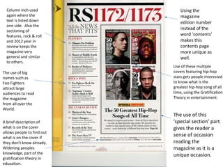 Using the 
magazine 
edition number 
instead of the 
word ‘contents’ 
makes this 
contents page 
more unique as 
well. 
The use of this 
‘special section’ part 
gives the reader a 
sense of occasion 
reading the 
magazine as it is a 
unique occasion. 
Column inch used 
again where the 
text is listed down 
one side. Also the 
sectioning of 
features, rock & roll 
and 2012 year in 
review keeps the 
magazine very 
general and similar 
to others. 
The use of big 
names such as 
Foo Fighters 
attract large 
audiences to read 
the magazine 
from all over the 
World. 
A brief description of 
what is on the cover 
allows people to find out 
what is on the cover if 
they don’t know already. 
Widening peoples 
knowledge, part of the 
gratification theory in 
education. 
Use of these multiple 
covers featuring hip-hop 
stars gets people interested 
to know what is the 
greatest hip-hop song of all 
time, using the Gratification 
Theory in entertainment. 
 