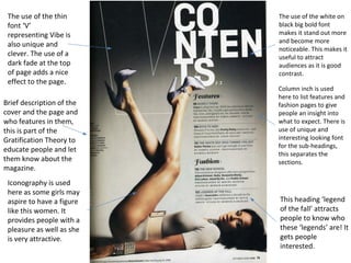 Brief description of the 
cover and the page and 
who features in them, 
this is part of the 
Gratification Theory to 
educate people and let 
them know about the 
magazine. 
Iconography is used 
here as some girls may 
aspire to have a figure 
like this women. It 
provides people with a 
pleasure as well as she 
is very attractive. 
The use of the white on 
black big bold font 
makes it stand out more 
and become more 
noticeable. This makes it 
useful to attract 
audiences as it is good 
contrast. 
Column inch is used 
here to list features and 
fashion pages to give 
people an insight into 
what to expect. There is 
use of unique and 
interesting looking font 
for the sub-headings, 
this separates the 
sections. 
This heading ‘legend 
of the fall’ attracts 
people to know who 
these ‘legends’ are! It 
gets people 
interested. 
The use of the thin 
font ‘V’ 
representing Vibe is 
also unique and 
clever. The use of a 
dark fade at the top 
of page adds a nice 
effect to the page. 
 