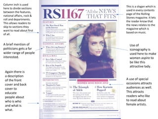 This is a slogan which is 
used in every contents 
page of the Rolling 
Stones magazine. It lets 
the reader know that 
the news relates to the 
magazine which is 
based on music. 
Column inch is used 
here to divide sections 
between the features, 
national affairs, rock & 
roll and departments. 
This allows readers to 
skip to sections they 
want to read about first 
of all. 
A use of special 
occasions attracts 
audiences as well. 
This attracts 
readers who like 
to read about 
female artists. 
A brief mention of 
politicians gets a far 
wider range of people 
interested. 
Again there is 
a description 
of the front 
cover and back 
cover to 
educate 
people about 
who is who 
and what is 
what. 
Use of 
iconography is 
used here to make 
women aspire to 
be like this 
attractive lady. 
 