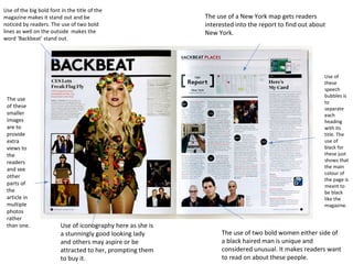 Use of the big bold font in the title of the 
magazine makes it stand out and be 
noticed by readers. The use of two bold 
lines as well on the outside makes the 
word ‘Backbeat’ stand out. 
Use of iconography here as she is 
a stunningly good looking lady 
and others may aspire or be 
attracted to her, prompting them 
to buy it. 
The use 
of these 
smaller 
images 
are to 
provide 
extra 
views to 
the 
readers 
and see 
other 
parts of 
the 
article in 
multiple 
photos 
rather 
than one. 
The use of a New York map gets readers 
interested into the report to find out about 
New York. 
Use of 
these 
speech 
bubbles is 
to 
separate 
each 
heading 
with its 
title. The 
use of 
black for 
these just 
shows that 
the main 
colour of 
the page is 
meant to 
be black 
like the 
magazine. 
The use of two bold women either side of 
a black haired man is unique and 
considered unusual. It makes readers want 
to read on about these people. 
 