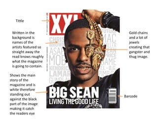 Written in the 
background is 
names of the 
artists featured so 
straight away the 
read knows roughly 
what the magazine 
is going to contain. 
Shows the main 
story of the 
magazine and is 
white therefore 
standing out 
against the black 
part of the image 
making it catch 
the readers eye 
Barcode 
Tittle 
Gold chains 
and a lot of 
jewels 
creating that 
gangster and 
thug image. 
 
