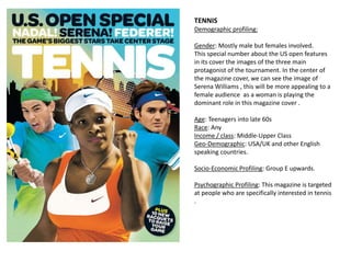 TENNIS
Demographic profiling:
Gender: Mostly male but females involved.
This special number about the US open features
in its cover the images of the three main
protagonist of the tournament. In the center of
the magazine cover, we can see the image of
Serena Williams , this will be more appealing to a
female audience as a woman is playing the
dominant role in this magazine cover .
Age: Teenagers into late 60s
Race: Any
Income / class: Middle-Upper Class
Geo-Demographic: USA/UK and other English
speaking countries.
Socio-Economic Profiling: Group E upwards.
Psychographic Profiling: This magazine is targeted
at people who are specifically interested in tennis
.
 