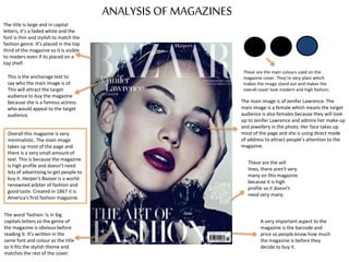 ANALYSIS OF MAGAZINES
The title is large and in capital
letters, it’s a faded white and the
font is thin and stylish to match the
fashion genre. It’s placed in the top
third of the magazine so it is visible
to readers even if its placed on a
top shelf.
The main image is of Jenifer Lawrence. The
main image is a female which means the target
audience is also females because they will look
up to Jenifer Lawrence and admire her make-up
and jewellery in the photo. Her face takes up
most of the page and she is using direct mode
of address to attract people’s attention to the
magazine.
A very important aspect to the
magazine is the barcode and
price so people know how much
the magazine is before they
decide to buy it.
The word ‘fashion ‘is in big
capitals letters so the genre of
the magazine is obvious before
reading it. It’s written in the
same font and colour as the title
so it fits the stylish theme and
matches the rest of the cover.
This is the anchorage text to
say who the main image is of.
This will attract the target
audience to buy the magazine
because she is a famous actress
who would appeal to the target
audience.
These are the sell
lines, there aren't very
many on this magazine
because it is high
profile so it doesn’t
need very many.
Overall this magazine is very
minimalistic. The main image
takes up most of the page and
there is a very small amount of
text. This is because the magazine
is high profile and doesn’t need
lots of advertising to get people to
buy it. Harper's Bazaar is a world-
renowned arbiter of fashion and
good taste. Created in 1867 it is
America's first fashion magazine.
These are the main colours used on the
magazine cover. They’re very plain which
makes the image stand out and makes the
overall cover look modern and high fashion.
 