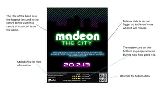 The title of the band is in
the biggest font and in the
centre so the audience
centre of attention is on
the name.
The reviews are on the
bottom so people who are
buying now how good it is.
QR code for hidden data
Release date is second
bigger so audience know
when it will release.
Added links for most
information
 