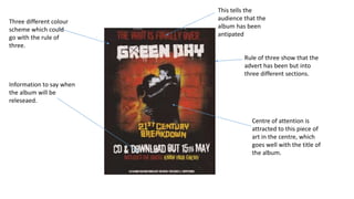 Rule of three show that the
advert has been but into
three different sections.
Three different colour
scheme which could
go with the rule of
three.
Centre of attention is
attracted to this piece of
art in the centre, which
goes well with the title of
the album.
Information to say when
the album will be
releseaed.
This tells the
audience that the
album has been
antipated
 